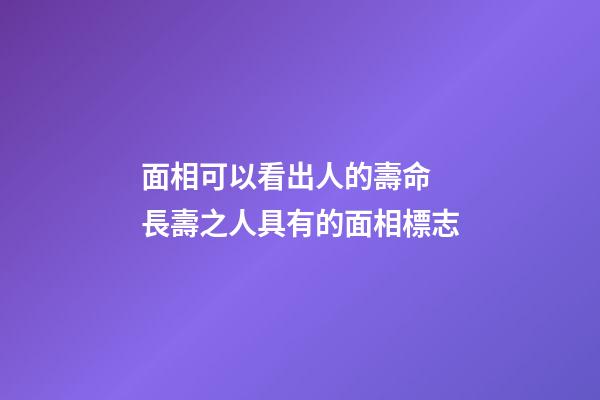 面相可以看出人的壽命 長壽之人具有的面相標志